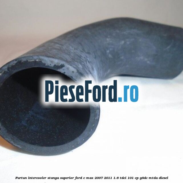 Furtun intercooler stanga superior Ford C-Max 2007-2011 1.6 TDCi 101 cp Furtun intercooler stanga superior Ford C-Max 2007-2011 1.6 TDCi 101 cp G8DC, MTDA diesel