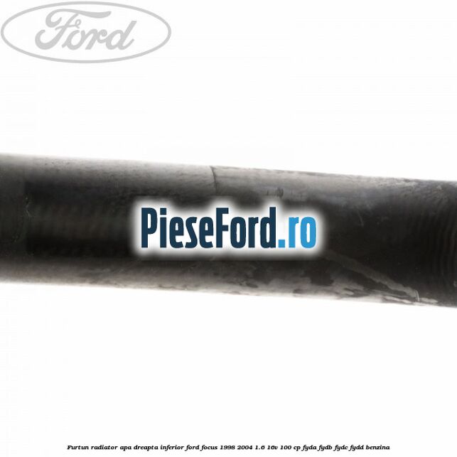 Furtun radiator apa dreapta inferior Ford Focus 1998-2004 1.6 16V 100 cp FYDA, FYDB, FYDC, FYDD benzina