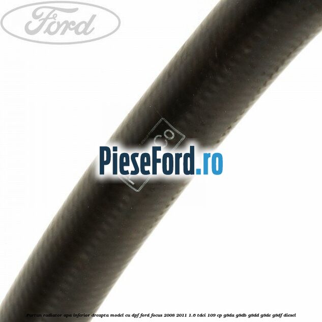 Furtun radiator apa inferior dreapta model cu DPF Ford Focus 2008-2011 1.6 TDCi 109 cp Furtun radiator apa inferior dreapta model cu DPF Ford Focus 2008-2011 1.6 TDCi 109 cp G8DA, G8DB, G8DD, G8DE, G8DF diesel