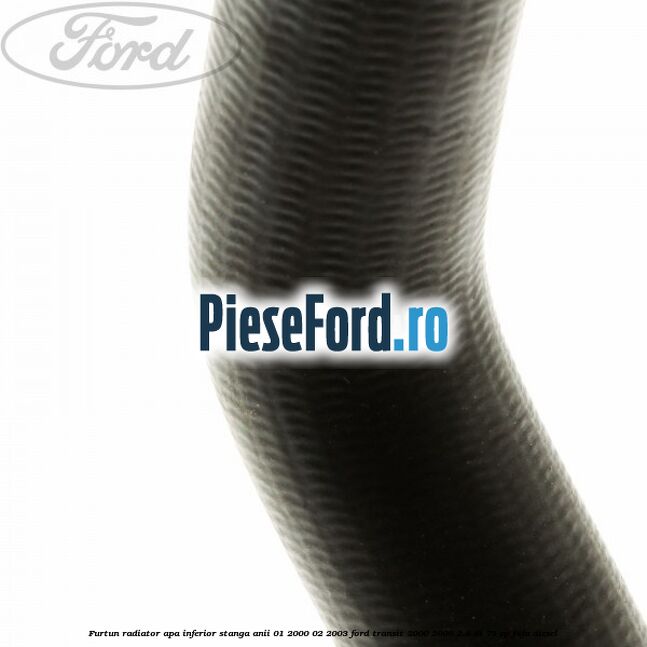 Furtun radiator apa inferior stanga anii 01/2000-02/2003 Ford Transit 2000-2006 2.4 DI 75 cp F4FA diesel