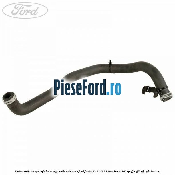 Furtun radiator apa inferior, stanga cutie automata Ford Fiesta 2013-2017 1.0 EcoBoost 100 cp SFJA, SFJB, SFJC, SFJD benzina