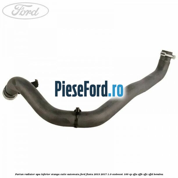 Furtun radiator apa inferior, stanga cutie automata Ford Fiesta 2013-2017 1.0 EcoBoost 100 cp SFJA, SFJB, SFJC, SFJD benzina