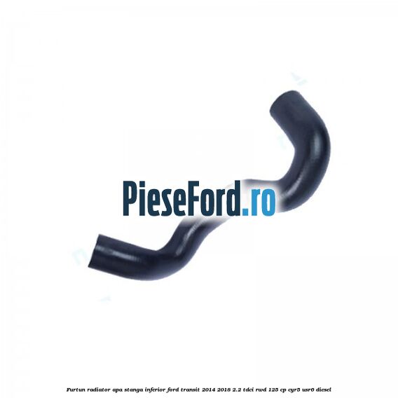 Furtun radiator apa stanga inferior Ford Transit 2014-2018 2.2 TDCi RWD 125 cp CYR5, USR6 diesel