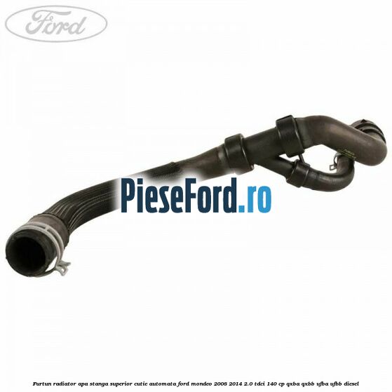 Furtun radiator apa stanga superior cutie automata Ford Mondeo 2008-2014 2.0 TDCi 140 cp QXBA, QXBB, UFBA, UFBB diesel