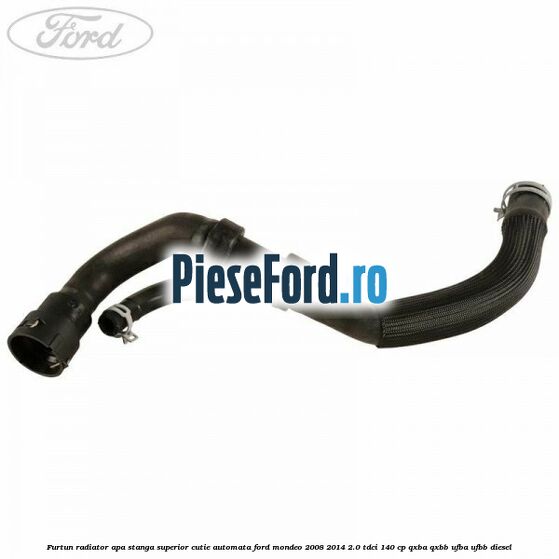 Furtun radiator apa stanga superior cutie automata Ford Mondeo 2008-2014 2.0 TDCi 140 cp QXBA, QXBB, UFBA, UFBB diesel