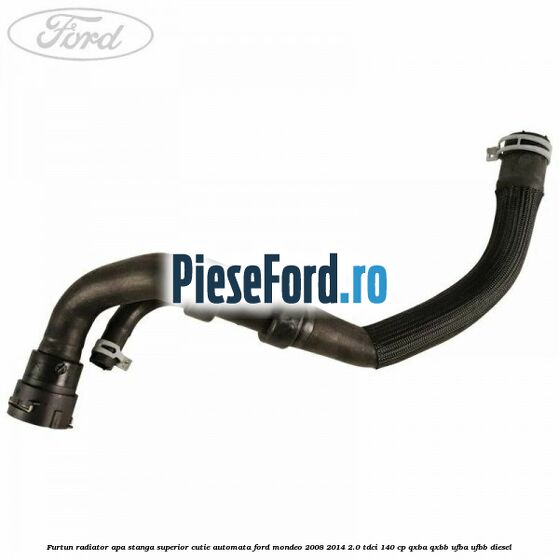 Furtun radiator apa stanga superior cutie automata Ford Mondeo 2008-2014 2.0 TDCi 140 cp QXBA, QXBB, UFBA, UFBB diesel
