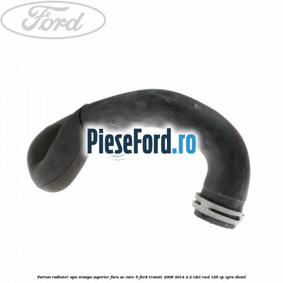 Furtun radiator apa stanga superior fara AC euro 5 Ford Transit 2006-2014 2.2 TDCi RWD 125 cp CYRA diesel