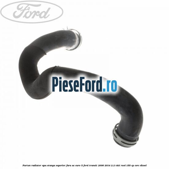 Furtun radiator apa stanga superior fara AC euro 5 Ford Transit 2006-2014 2.2 TDCi RWD 155 cp CVRC diesel