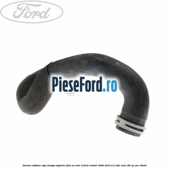 Furtun radiator apa stanga superior fara AC euro 5 Ford Transit 2006-2014 2.2 TDCi RWD 155 cp CVRC diesel