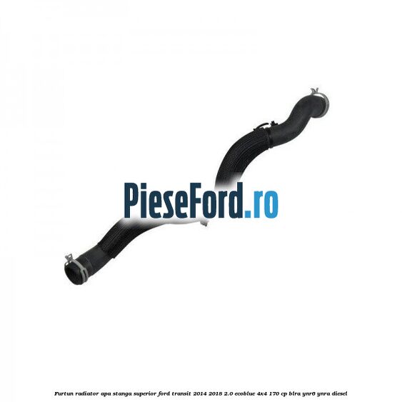 Furtun radiator apa stanga superior Ford Transit 2014-2018 2.0 EcoBlue 4x4 170 cp BLRA, YNR6, YNRA diesel