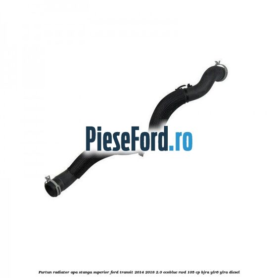 Furtun radiator apa stanga superior Ford Transit 2014-2018 2.0 EcoBlue RWD 105 cp BJRA, YLR6, YLRA diesel