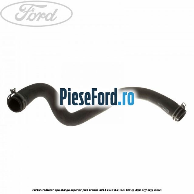 Furtun radiator apa stanga superior Ford Transit 2014-2018 2.2 TDCi 100 cp DRF5, DRFF, DRFG diesel