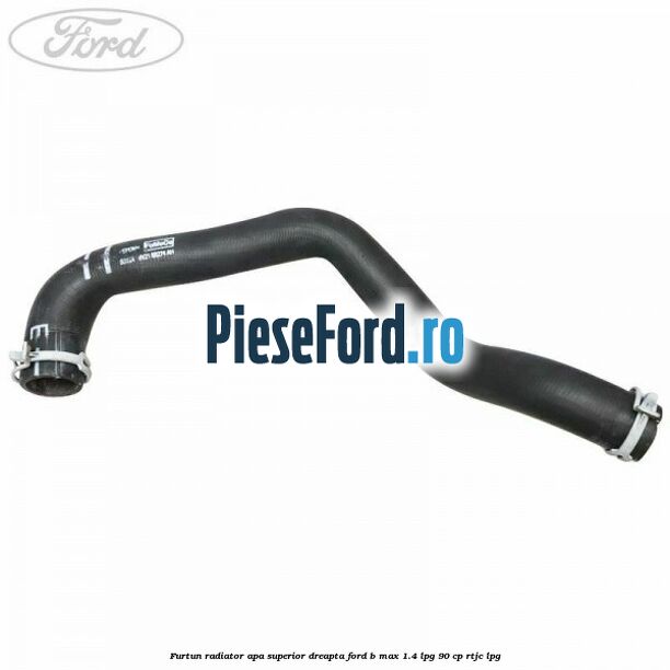 Furtun radiator apa superior, dreapta Ford B-Max 1.4 LPG 90 cp RTJC LPG
