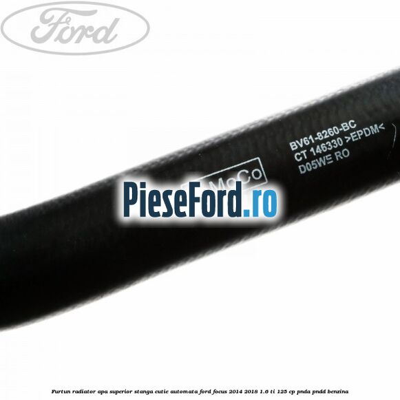 Furtun radiator apa superior, stanga cutie automata Ford Focus 2014-2018 1.6 Ti 125 cp PNDA, PNDD benzina