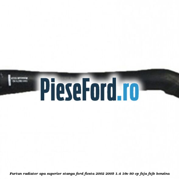 Furtun radiator apa superior stanga Ford Fiesta 2002-2005 1.4 16V 80 cp FXJA, FXJB benzina