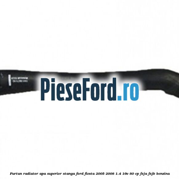 Furtun radiator apa superior stanga Ford Fiesta 2005-2008 1.4 16V 80 cp FXJA, FXJB benzina