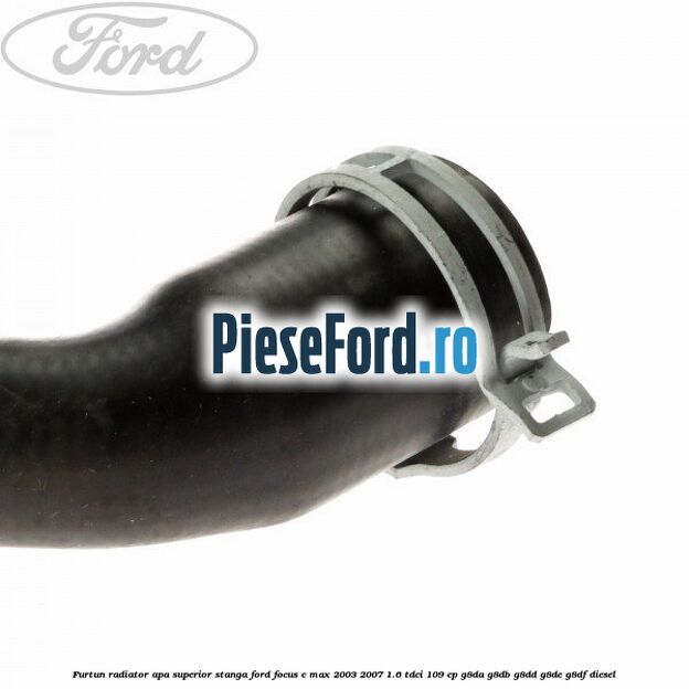 Furtun radiator apa superior, stanga Ford Focus C-Max 2003-2007 1.6 TDCi 109 cp G8DA, G8DB, G8DD, G8DE, G8DF diesel