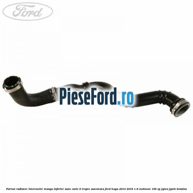Furtun radiator intercooler stanga inferior auto cutie 6 trepte automata Ford Kuga 2013-2016 1.6 EcoBoost 150 cp JQMA, JQMB benzina