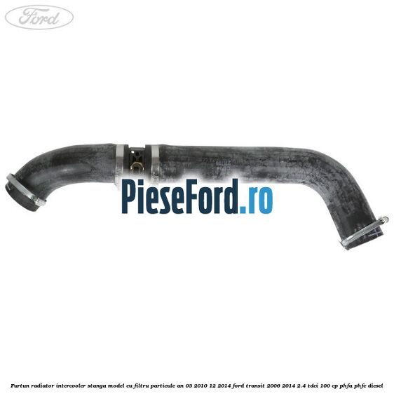 Furtun radiator intercooler stanga model cu filtru particule an 03/2010-12/2014 Ford Transit 2006-2014 2.4 TDCi 100 cp Furtun radiator intercooler stanga model cu filtru particule an 03/2010-12/2014 Ford Transit 2006-2014 2.4 TDCi 100 cp PHFA, PHFC diesel