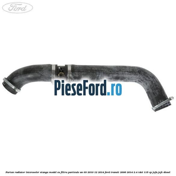 Furtun radiator intercooler stanga model cu filtru particule an 03/2010-12/2014 Ford Transit 2006-2014 2.4 TDCi 115 cp JXFA, JXFC diesel