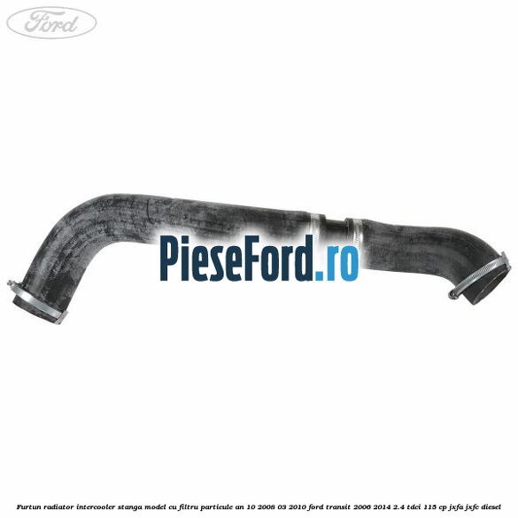 Furtun radiator intercooler stanga model cu filtru particule an 10/2008-03/2010 Ford Transit 2006-2014 2.4 TDCi 115 cp JXFA, JXFC diesel