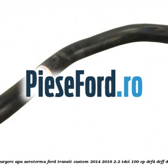 Furtun scurgere apa aeroterma Ford Transit Custom 2014-2018 2.2 TDCi 100 cp DRF4, DRFF, DRFG diesel