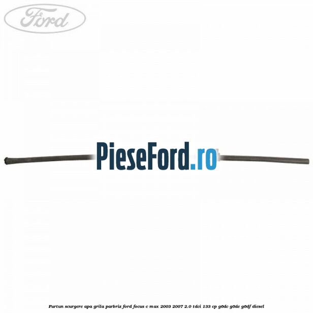 Furtun scurgere apa grila parbriz Ford Focus C-Max 2003-2007 2.0 TDCi 133 cp G6DC, G6DE, G6DF diesel