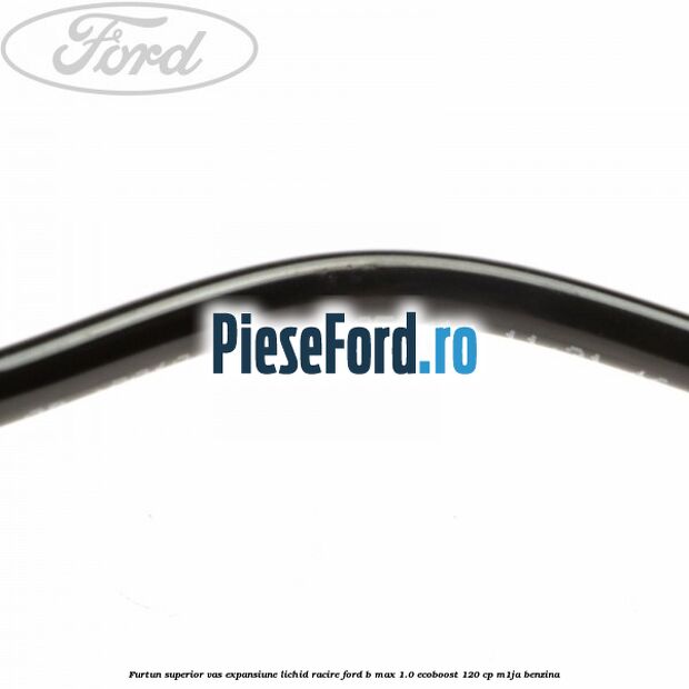 Furtun superior vas expansiune lichid racire Ford B-Max 1.0 EcoBoost 120 cp M1JA benzina