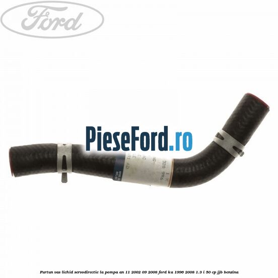 Furtun vas lichid servodirectie la pompa an 11/2002-09/2008 Ford Ka 1996-2008 1.3 i 50 cp JJB benzina