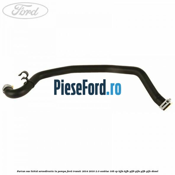 Furtun vas lichid servodirectie la pompa Ford Transit 2014-2018 2.0 EcoBlue 105 cp BJFA, BJFB, YLF6, YLFA, YLFB, YLFS diesel