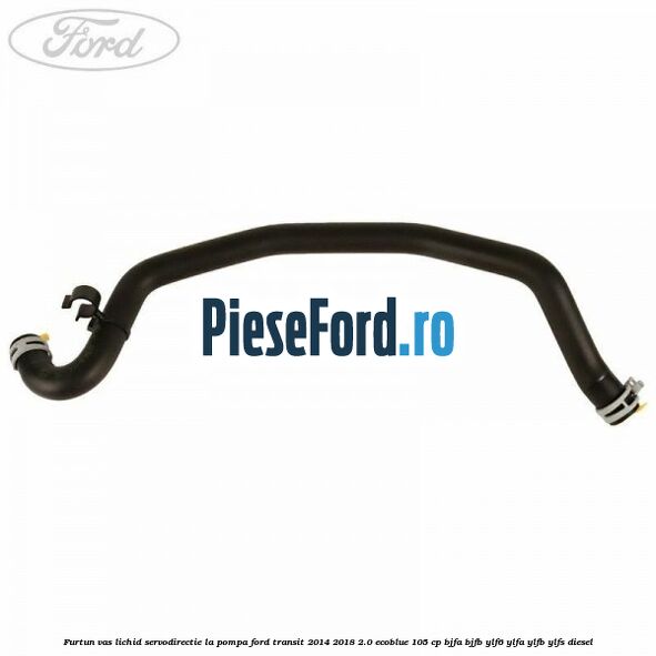 Furtun vas lichid servodirectie la pompa Ford Transit 2014-2018 2.0 EcoBlue 105 cp BJFA, BJFB, YLF6, YLFA, YLFB, YLFS diesel