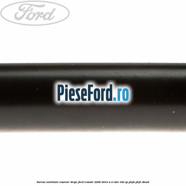 Furtun ventilatie rezervor drept Ford Transit 2006-2014 2.4 TDCi 100 cp PHFA, PHFC diesel