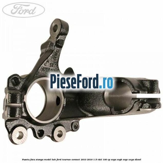 Fuzeta fata stanga model LWB Ford Tourneo Connect 2013-2018 1.5 TDCi 100 cp Fuzeta fata stanga model LWB Ford Tourneo Connect 2013-2018 1.5 TDCi 100 cp XVGA, XVGB, XVGC, XXGA diesel