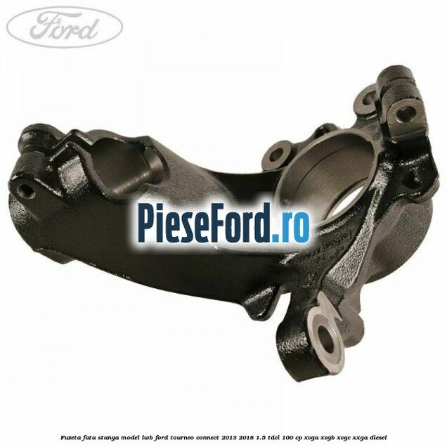 Fuzeta fata stanga model LWB Ford Tourneo Connect 2013-2018 1.5 TDCi 100 cp Fuzeta fata stanga model LWB Ford Tourneo Connect 2013-2018 1.5 TDCi 100 cp XVGA, XVGB, XVGC, XXGA diesel