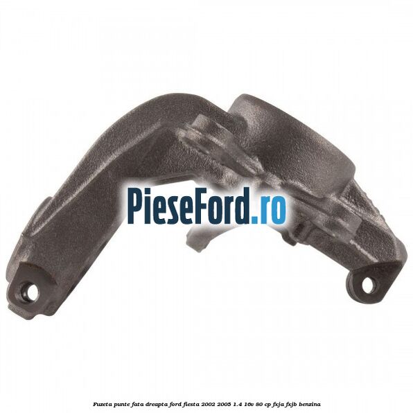Fuzeta punte fata dreapta Ford Fiesta 2002-2005 1.4 16V 80 cp FXJA, FXJB benzina