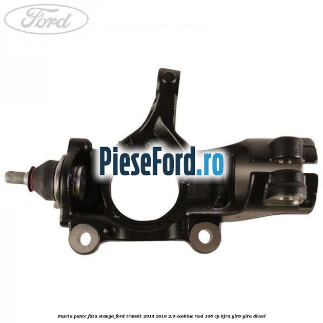Fuzeta punte fata stanga Ford Transit 2014-2018 2.0 EcoBlue RWD 105 cp BJRA, YLR6, YLRA diesel
