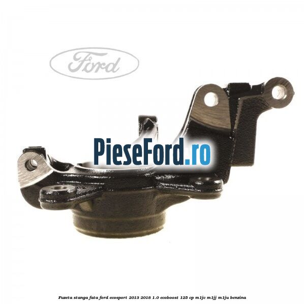 Fuzeta stanga fata Ford EcoSport 2013-2018 1.0 EcoBoost 125 cp Fuzeta stanga fata Ford EcoSport 2013-2018 1.0 EcoBoost 125 cp M1JC, M1JJ, M1JU benzina