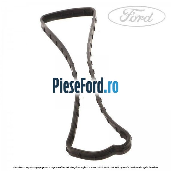 Garnitura capac supape pentru capac culbutori din plastic Ford C-Max 2007-2011 2.0 145 cp Garnitura capac supape pentru capac culbutori din plastic Ford C-Max 2007-2011 2.0 145 cp AODA, AODB, AODE, SYDA benzina