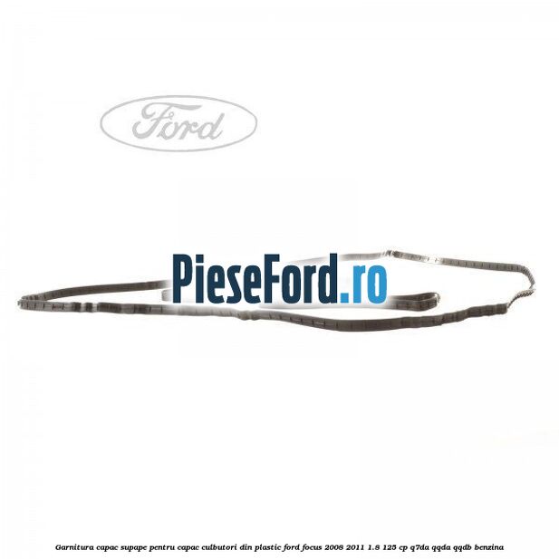 Garnitura capac supape pentru capac culbutori din plastic Ford Focus 2008-2011 1.8 125 cp Garnitura capac supape pentru capac culbutori din plastic Ford Focus 2008-2011 1.8 125 cp Q7DA, QQDA, QQDB benzina