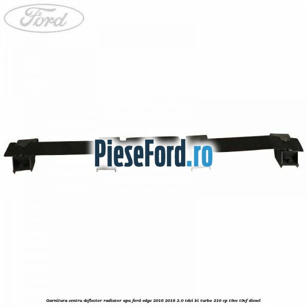 Garnitura centru deflector radiator apa Ford Edge 2016-2018 2.0 TDCi Bi-Turbo 210 cp T9CE, T9CF diesel
