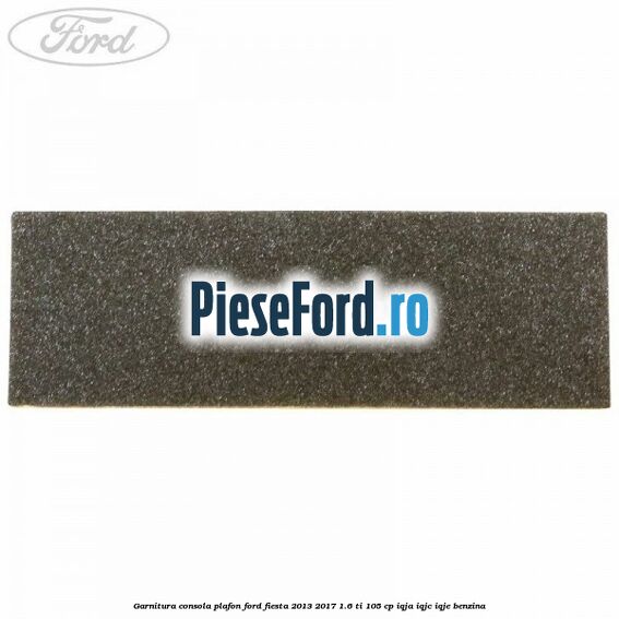 Garnitura consola plafon Ford Fiesta 2013-2017 1.6 Ti 105 cp IQJA, IQJC, IQJE benzina