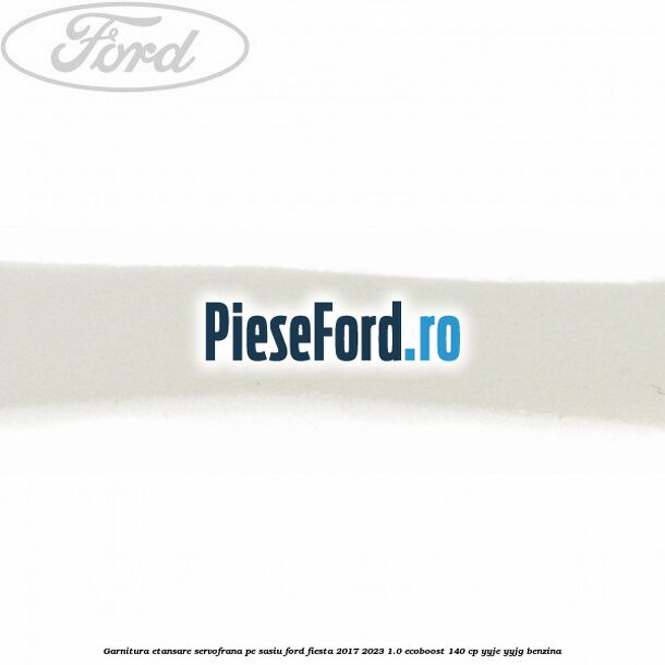 Garnitura etansare servofrana pe sasiu Ford Fiesta 2017-2023 1.0 EcoBoost 140 cp Garnitura etansare servofrana pe sasiu Ford Fiesta 2017-2023 1.0 EcoBoost 140 cp YYJE, YYJG benzina