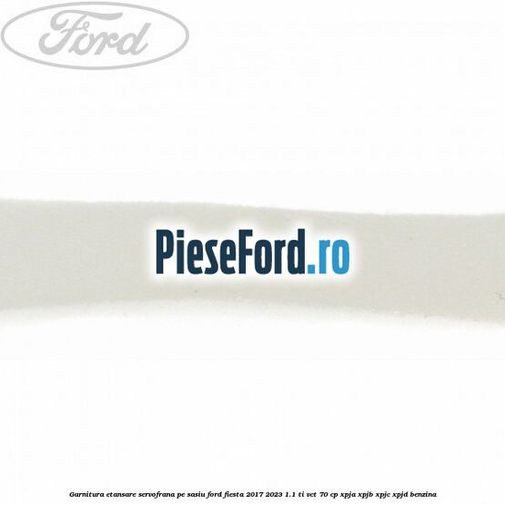 Garnitura etansare servofrana pe sasiu Ford Fiesta 2017-2023 1.1 Ti-VCT 70 cp XPJA, XPJB, XPJC, XPJD benzina