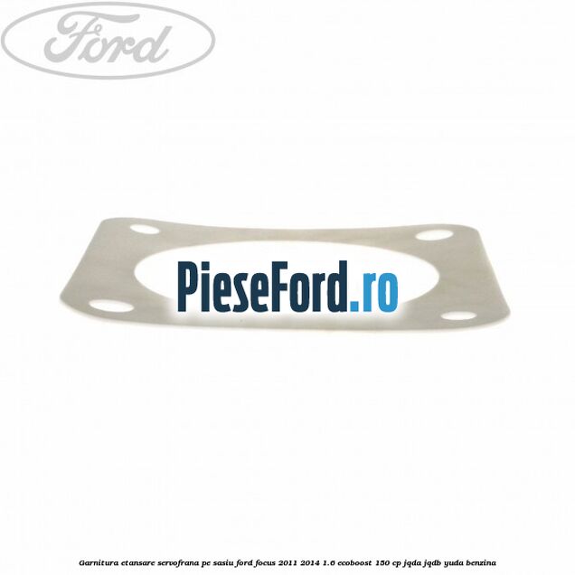Garnitura etansare servofrana pe sasiu Ford Focus 2011-2014 1.6 EcoBoost 150 cp Garnitura etansare servofrana pe sasiu Ford Focus 2011-2014 1.6 EcoBoost 150 cp JQDA, JQDB, YUDA benzina