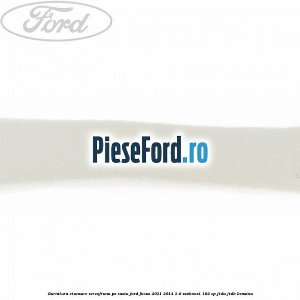 Garnitura etansare servofrana pe sasiu Ford Focus 2011-2014 1.6 EcoBoost 182 cp JTDA, JTDB benzina