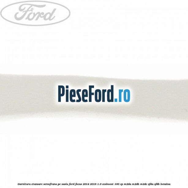 Garnitura etansare servofrana pe sasiu Ford Focus 2014-2018 1.0 EcoBoost 100 cp M2DA, M2DB, M2DC, SFDA, SFDB benzina
