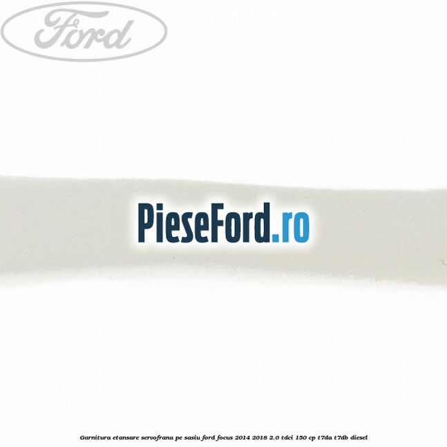 Garnitura etansare servofrana pe sasiu Ford Focus 2014-2018 2.0 TDCi 150 cp Garnitura etansare servofrana pe sasiu Ford Focus 2014-2018 2.0 TDCi 150 cp T7DA, T7DB diesel