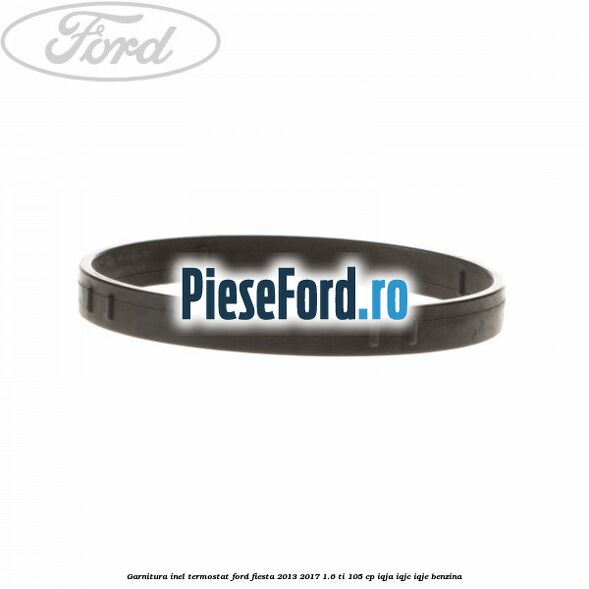 Garnitura inel termostat Ford Fiesta 2013-2017 1.6 Ti 105 cp IQJA, IQJC, IQJE benzina