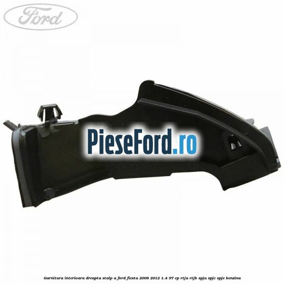 Garnitura interioara dreapta stalp A Ford Fiesta 2008-2012 1.4 97 cp RTJA, RTJB, SPJA, SPJC, SPJE benzina