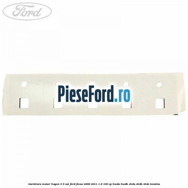 Garnitura maner hayon 3/5 usi Ford Focus 2008-2011 1.6 100 cp Garnitura maner hayon 3/5 usi Ford Focus 2008-2011 1.6 100 cp HWDA, HWDB, SHDA, SHDB, SHDC benzina